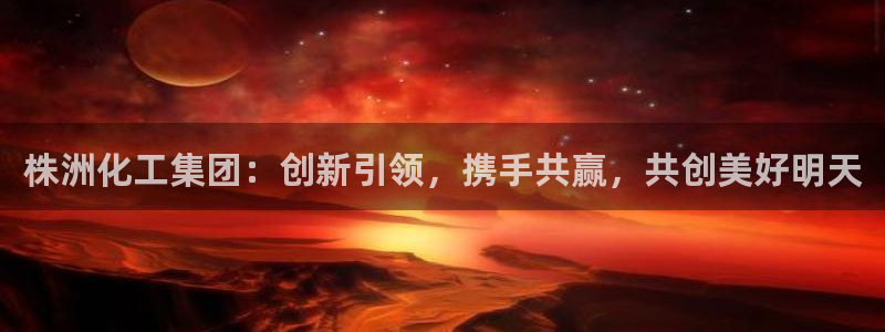 球盟会贴吧：株洲化工集团：创新引领，携手