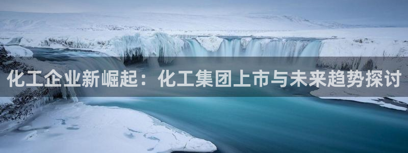 球盟会登录网址：化工企业新崛起：化工集团上市与未来趋势探讨