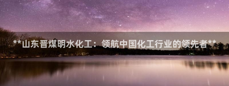 球盟会APP最新地址：**山东晋煤明水化工：领航中国化工行业