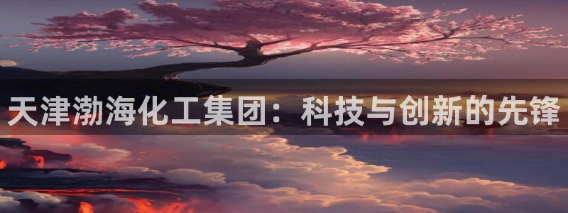 球盟会下款快吗：天津渤海化工集团：科技与创新的先锋