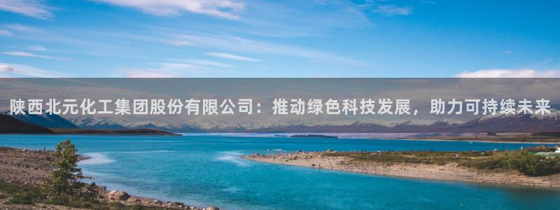 球盟会优惠领取网站：陕西北元化工集团股份有限公司：推动绿色科