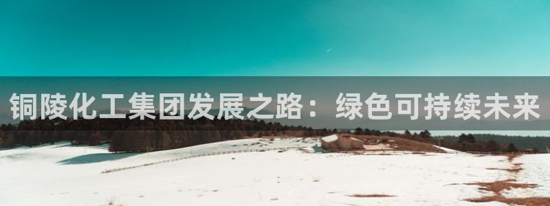 球盟会网页登录入口：铜陵化工集团发展之路：绿色可持续未来