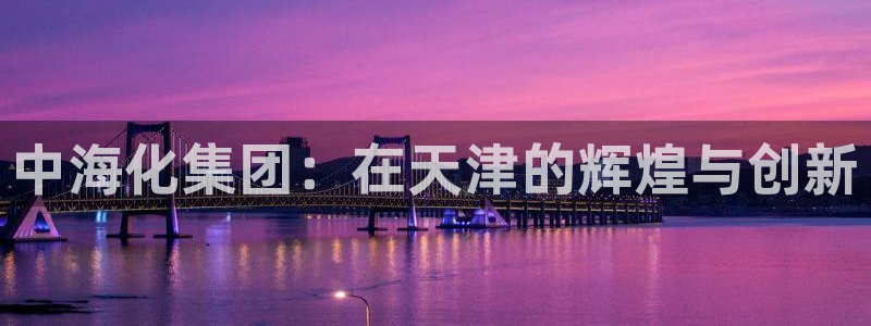 球盟会优惠领取网站是真的吗：中海化集团：在天津的辉煌与创新