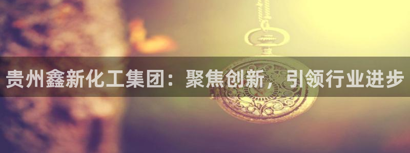球盟会app网址多少：贵州鑫新化工集团：聚焦创新，引领行业进
