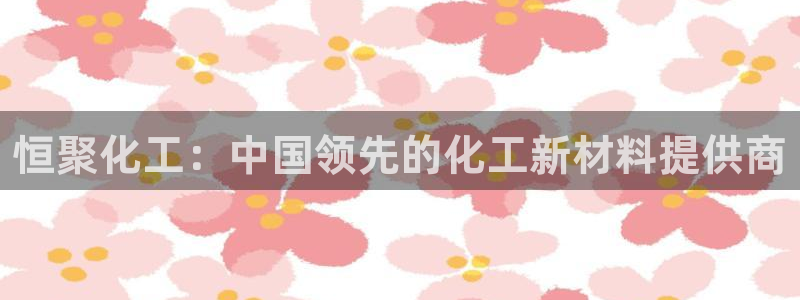 球盟会最新地址备用：恒聚化工：中国领先的化工新材料提供商